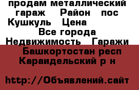 продам металлический гараж  › Район ­ пос.Кушкуль › Цена ­ 60 000 - Все города Недвижимость » Гаражи   . Башкортостан респ.,Караидельский р-н